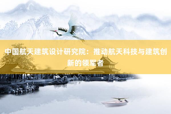 中国航天建筑设计研究院：推动航天科技与建筑创新的领军者